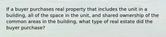 If a buyer purchases real property that includes the unit in a building, all of the space in the unit, and shared ownership of the common areas in the building, what type of real estate did the buyer purchase?