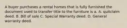 A buyer purchases a rental homes that is fully furnished the document used to transfer title to the furniture is a. A. quitclaim deed. B. Bill of sale C. Special Warranty deed. D. General warranty deed.