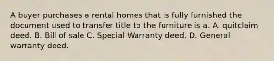 A buyer purchases a rental homes that is fully furnished the document used to transfer title to the furniture is a. A. quitclaim deed. B. Bill of sale C. Special Warranty deed. D. General warranty deed.