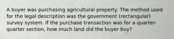 A buyer was purchasing agricultural property. The method used for the legal description was the government (rectangular) survey system. If the purchase transaction was for a quarter-quarter section, how much land did the buyer buy?