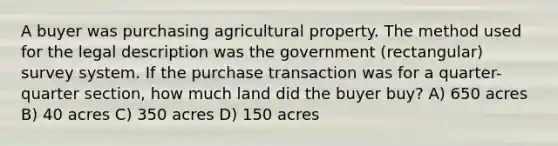 A buyer was purchasing agricultural property. The method used for the legal description was the government (rectangular) survey system. If the purchase transaction was for a quarter-quarter section, how much land did the buyer buy? A) 650 acres B) 40 acres C) 350 acres D) 150 acres