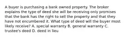 A buyer is purchasing a bank owned property. The broker explains the type of deed she will be receiving only promises that the bank has the right to sell the property and that they have not encumbered it. What type of deed will the buyer most likely receive? A. special warranty B. general warranty C. trustee's deed D. deed in lieu