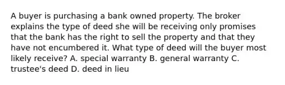 A buyer is purchasing a bank owned property. The broker explains the type of deed she will be receiving only promises that the bank has the right to sell the property and that they have not encumbered it. What type of deed will the buyer most likely receive? A. special warranty B. general warranty C. trustee's deed D. deed in lieu