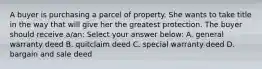 A buyer is purchasing a parcel of property. She wants to take title in the way that will give her the greatest protection. The buyer should receive a/an: Select your answer below: A. general warranty deed B. quitclaim deed C. special warranty deed D. bargain and sale deed