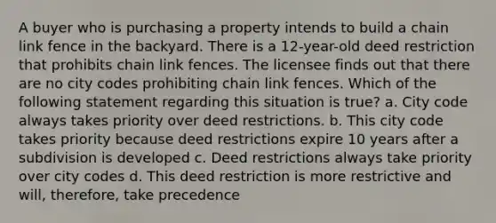 A buyer who is purchasing a property intends to build a chain link fence in the backyard. There is a 12-year-old deed restriction that prohibits chain link fences. The licensee finds out that there are no city codes prohibiting chain link fences. Which of the following statement regarding this situation is true? a. City code always takes priority over deed restrictions. b. This city code takes priority because deed restrictions expire 10 years after a subdivision is developed c. Deed restrictions always take priority over city codes d. This deed restriction is more restrictive and will, therefore, take precedence