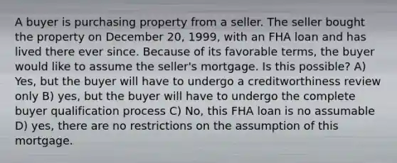 A buyer is purchasing property from a seller. The seller bought the property on December 20, 1999, with an FHA loan and has lived there ever since. Because of its favorable terms, the buyer would like to assume the seller's mortgage. Is this possible? A) Yes, but the buyer will have to undergo a creditworthiness review only B) yes, but the buyer will have to undergo the complete buyer qualification process C) No, this FHA loan is no assumable D) yes, there are no restrictions on the assumption of this mortgage.