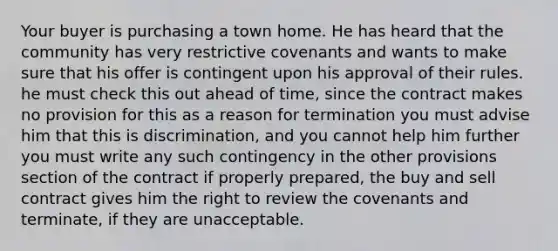 Your buyer is purchasing a town home. He has heard that the community has very restrictive covenants and wants to make sure that his offer is contingent upon his approval of their rules. he must check this out ahead of time, since the contract makes no provision for this as a reason for termination you must advise him that this is discrimination, and you cannot help him further you must write any such contingency in the other provisions section of the contract if properly prepared, the buy and sell contract gives him the right to review the covenants and terminate, if they are unacceptable.