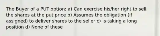 The Buyer of a PUT option: a) Can exercise his/her right to sell the shares at the put price b) Assumes the obligation (if assigned) to deliver shares to the seller c) Is taking a long position d) None of these