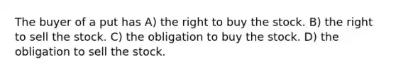 The buyer of a put has A) the right to buy the stock. B) the right to sell the stock. C) the obligation to buy the stock. D) the obligation to sell the stock.