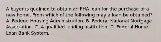 A buyer is qualified to obtain an FHA loan for the purchase of a new home. From which of the following may a loan be obtained? A. Federal Housing Administration. B. Federal National Mortgage Association. C. A qualified lending institution. D. Federal Home Loan Bank System.