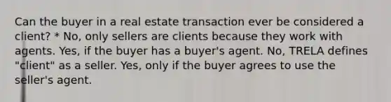 Can the buyer in a real estate transaction ever be considered a client? * No, only sellers are clients because they work with agents. Yes, if the buyer has a buyer's agent. No, TRELA defines "client" as a seller. Yes, only if the buyer agrees to use the seller's agent.