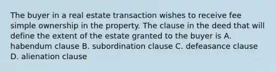 The buyer in a real estate transaction wishes to receive fee simple ownership in the property. The clause in the deed that will define the extent of the estate granted to the buyer is A. habendum clause B. subordination clause C. defeasance clause D. alienation clause