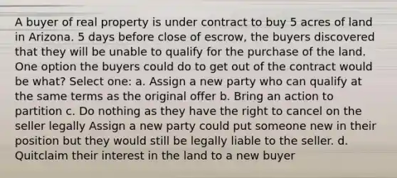 A buyer of real property is under contract to buy 5 acres of land in Arizona. 5 days before close of escrow, the buyers discovered that they will be unable to qualify for the purchase of the land. One option the buyers could do to get out of the contract would be what? Select one: a. Assign a new party who can qualify at the same terms as the original offer b. Bring an action to partition c. Do nothing as they have the right to cancel on the seller legally Assign a new party could put someone new in their position but they would still be legally liable to the seller. d. Quitclaim their interest in the land to a new buyer