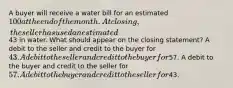 A buyer will receive a water bill for an estimated 100 at the end of the month. At closing, the seller has used an estimated43 in water. What should appear on the closing statement? A debit to the seller and credit to the buyer for 43. A debit to the seller and credit to the buyer for57. A debit to the buyer and credit to the seller for57. A debit to the buyer and credit to the seller for43.