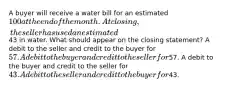 A buyer will receive a water bill for an estimated 100 at the end of the month. At closing, the seller has used an estimated43 in water. What should appear on the closing statement? A debit to the seller and credit to the buyer for 57. A debit to the buyer and credit to the seller for57. A debit to the buyer and credit to the seller for 43. A debit to the seller and credit to the buyer for43.