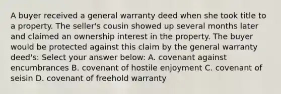 A buyer received a general warranty deed when she took title to a property. The seller's cousin showed up several months later and claimed an ownership interest in the property. The buyer would be protected against this claim by the general warranty deed's: Select your answer below: A. covenant against encumbrances B. covenant of hostile enjoyment C. covenant of seisin D. covenant of freehold warranty