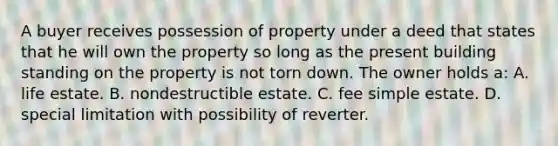 A buyer receives possession of property under a deed that states that he will own the property so long as the present building standing on the property is not torn down. The owner holds a: A. life estate. B. nondestructible estate. C. fee simple estate. D. special limitation with possibility of reverter.