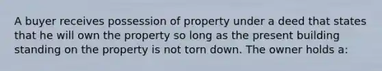 A buyer receives possession of property under a deed that states that he will own the property so long as the present building standing on the property is not torn down. The owner holds a: