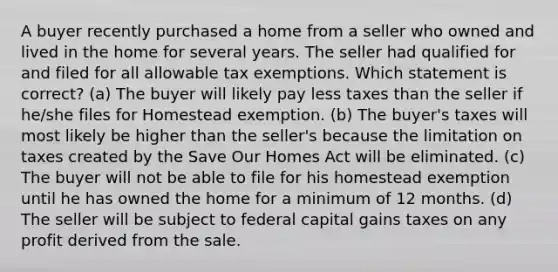 A buyer recently purchased a home from a seller who owned and lived in the home for several years. The seller had qualified for and filed for all allowable tax exemptions. Which statement is correct? (a) The buyer will likely pay less taxes than the seller if he/she files for Homestead exemption. (b) The buyer's taxes will most likely be higher than the seller's because the limitation on taxes created by the Save Our Homes Act will be eliminated. (c) The buyer will not be able to file for his homestead exemption until he has owned the home for a minimum of 12 months. (d) The seller will be subject to federal capital gains taxes on any profit derived from the sale.