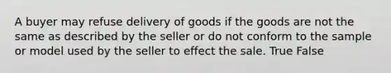 A buyer may refuse delivery of goods if the goods are not the same as described by the seller or do not conform to the sample or model used by the seller to effect the sale. True False