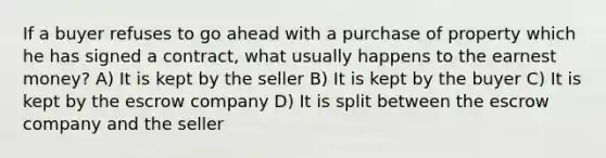 If a buyer refuses to go ahead with a purchase of property which he has signed a contract, what usually happens to the earnest money? A) It is kept by the seller B) It is kept by the buyer C) It is kept by the escrow company D) It is split between the escrow company and the seller