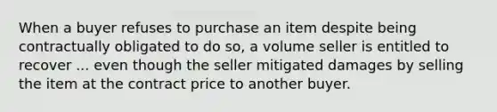 When a buyer refuses to purchase an item despite being contractually obligated to do so, a volume seller is entitled to recover ... even though the seller mitigated damages by selling the item at the contract price to another buyer.