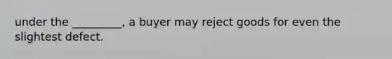 under the _________, a buyer may reject goods for even the slightest defect.