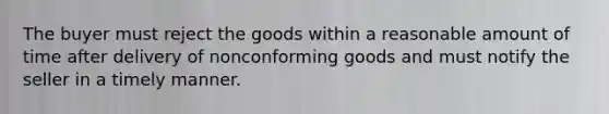 The buyer must reject the goods within a reasonable amount of time after delivery of nonconforming goods and must notify the seller in a timely manner.