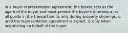 In a buyer representation agreement, the broker acts as the agent of the buyer and must protect the buyer's interests a. at all points in the transaction. b. only during property showings. c. until the representation agreement is signed. d. only when negotiating on behalf of the buyer.