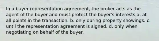 In a buyer representation agreement, the broker acts as the agent of the buyer and must protect the buyer's interests a. at all points in the transaction. b. only during property showings. c. until the representation agreement is signed. d. only when negotiating on behalf of the buyer.