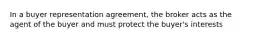 In a buyer representation agreement, the broker acts as the agent of the buyer and must protect the buyer's interests