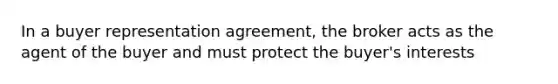 In a buyer representation agreement, the broker acts as the agent of the buyer and must protect the buyer's interests