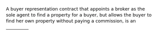 A buyer representation contract that appoints a broker as the sole agent to find a property for a buyer, but allows the buyer to find her own property without paying a commission, is an __________