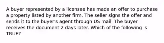 A buyer represented by a licensee has made an offer to purchase a property listed by another firm. The seller signs the offer and sends it to the buyer's agent through US mail. The buyer receives the document 2 days later. Which of the following is TRUE?