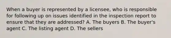 When a buyer is represented by a licensee, who is responsible for following up on issues identified in the inspection report to ensure that they are addressed? A. The buyers B. The buyer's agent C. The listing agent D. The sellers