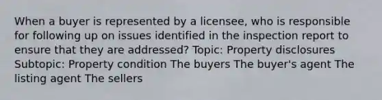 When a buyer is represented by a licensee, who is responsible for following up on issues identified in the inspection report to ensure that they are addressed? Topic: Property disclosures Subtopic: Property condition The buyers The buyer's agent The listing agent The sellers