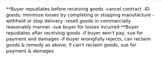 **Buyer repudiates before receiving goods -cancel contract -ID goods; minimize losses by completing or stopping manufacture -withhold or stop delivery -resell goods in commercially reasonably manner -sue buyer for losses incurred **Buyer repudiates after receiving goods -if buyer won't pay, sue for payment and damages -if buyer wrongfully rejects, can reclaim goods & remedy as above; if can't reclaim goods, sue for payment & damages