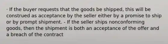 · If the buyer requests that the goods be shipped, this will be construed as acceptance by the seller either by a promise to ship or by prompt shipment. - If the seller ships nonconforming goods, then the shipment is both an acceptance of the offer and a breach of the contract