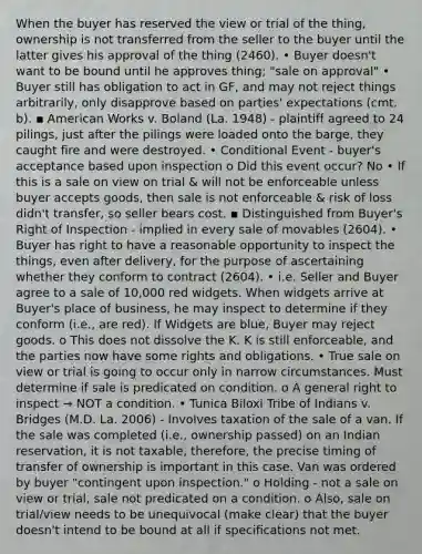 When the buyer has reserved the view or trial of the thing, ownership is not transferred from the seller to the buyer until the latter gives his approval of the thing (2460). • Buyer doesn't want to be bound until he approves thing; "sale on approval" • Buyer still has obligation to act in GF, and may not reject things arbitrarily, only disapprove based on parties' expectations (cmt. b). ▪ American Works v. Boland (La. 1948) - plaintiff agreed to 24 pilings, just after the pilings were loaded onto the barge, they caught fire and were destroyed. • Conditional Event - buyer's acceptance based upon inspection o Did this event occur? No • If this is a sale on view on trial & will not be enforceable unless buyer accepts goods, then sale is not enforceable & risk of loss didn't transfer, so seller bears cost. ▪ Distinguished from Buyer's Right of Inspection - implied in every sale of movables (2604). • Buyer has right to have a reasonable opportunity to inspect the things, even after delivery, for the purpose of ascertaining whether they conform to contract (2604). • i.e. Seller and Buyer agree to a sale of 10,000 red widgets. When widgets arrive at Buyer's place of business, he may inspect to determine if they conform (i.e., are red). If Widgets are blue, Buyer may reject goods. o This does not dissolve the K. K is still enforceable, and the parties now have some rights and obligations. • True sale on view or trial is going to occur only in narrow circumstances. Must determine if sale is predicated on condition. o A general right to inspect → NOT a condition. • Tunica Biloxi Tribe of Indians v. Bridges (M.D. La. 2006) - Involves taxation of the sale of a van. If the sale was completed (i.e., ownership passed) on an Indian reservation, it is not taxable, therefore, the precise timing of transfer of ownership is important in this case. Van was ordered by buyer "contingent upon inspection." o Holding - not a sale on view or trial, sale not predicated on a condition. o Also, sale on trial/view needs to be unequivocal (make clear) that the buyer doesn't intend to be bound at all if specifications not met.