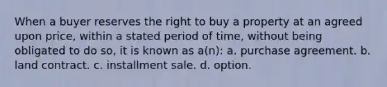 When a buyer reserves the right to buy a property at an agreed upon price, within a stated period of time, without being obligated to do so, it is known as a(n): a. purchase agreement. b. land contract. c. installment sale. d. option.