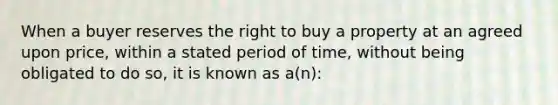 When a buyer reserves the right to buy a property at an agreed upon price, within a stated period of time, without being obligated to do so, it is known as a(n):