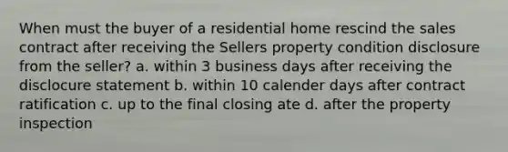 When must the buyer of a residential home rescind the sales contract after receiving the Sellers property condition disclosure from the seller? a. within 3 business days after receiving the disclocure statement b. within 10 calender days after contract ratification c. up to the final closing ate d. after the property inspection