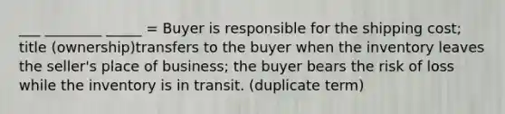 ___ ________ _____ = Buyer is responsible for the shipping cost; title (ownership)transfers to the buyer when the inventory leaves the seller's place of business; the buyer bears the risk of loss while the inventory is in transit. (duplicate term)