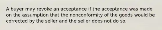 A buyer may revoke an acceptance if the acceptance was made on the assumption that the nonconformity of the goods would be corrected by the seller and the seller does not do so.