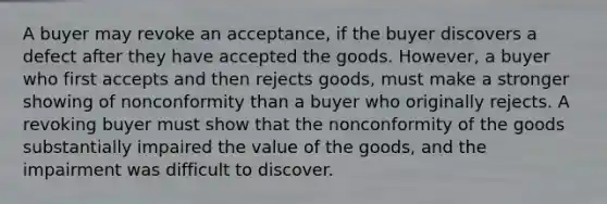 A buyer may revoke an acceptance, if the buyer discovers a defect after they have accepted the goods. However, a buyer who first accepts and then rejects goods, must make a stronger showing of nonconformity than a buyer who originally rejects. A revoking buyer must show that the nonconformity of the goods substantially impaired the value of the goods, and the impairment was difficult to discover.