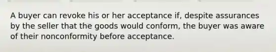 A buyer can revoke his or her acceptance if, despite assurances by the seller that the goods would conform, the buyer was aware of their nonconformity before acceptance.