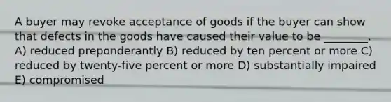 A buyer may revoke acceptance of goods if the buyer can show that defects in the goods have caused their value to be ________. A) reduced preponderantly B) reduced by ten percent or more C) reduced by twenty-five percent or more D) substantially impaired E) compromised