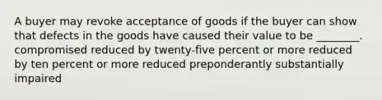 A buyer may revoke acceptance of goods if the buyer can show that defects in the goods have caused their value to be ________. compromised reduced by twenty-five percent or more reduced by ten percent or more reduced preponderantly substantially impaired