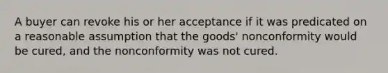 A buyer can revoke his or her acceptance if it was predicated on a reasonable assumption that the goods' nonconformity would be cured, and the nonconformity was not cured.