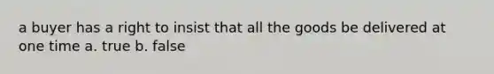 a buyer has a right to insist that all the goods be delivered at one time a. true b. false